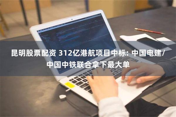 昆明股票配资 312亿港航项目中标: 中国电建/中国中铁联合拿下最大单
