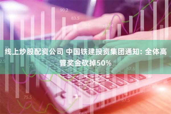 线上炒股配资公司 中国铁建投资集团通知: 全体高管奖金砍掉50%