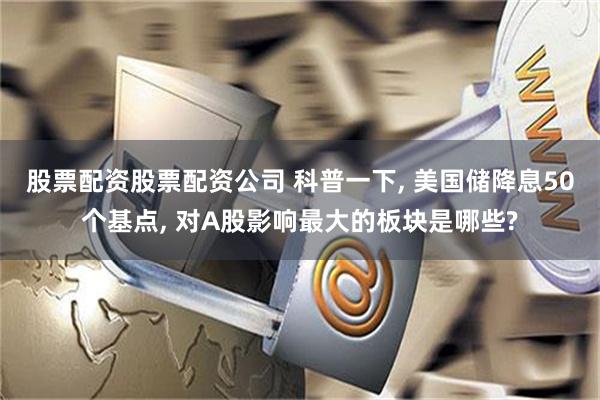 股票配资股票配资公司 科普一下, 美国储降息50个基点, 对A股影响最大的板块是哪些?