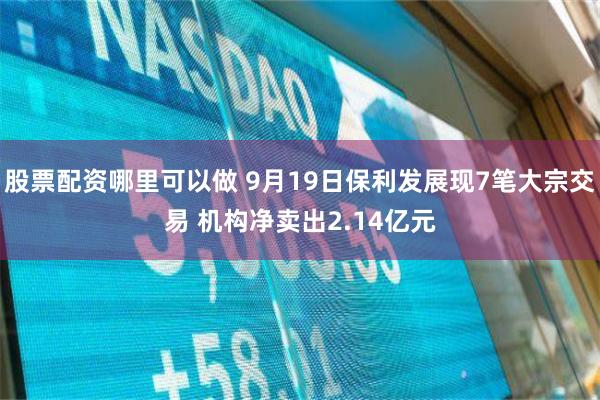股票配资哪里可以做 9月19日保利发展现7笔大宗交易 机构净卖出2.14亿元
