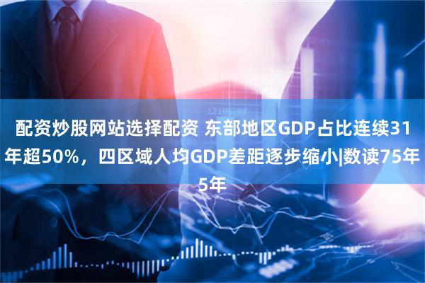 配资炒股网站选择配资 东部地区GDP占比连续31年超50%，四区域人均GDP差距逐步缩小|数读75年