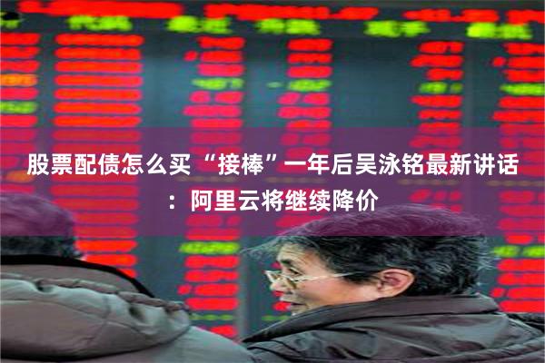 股票配债怎么买 “接棒”一年后吴泳铭最新讲话：阿里云将继续降价