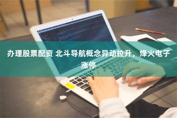 办理股票配资 北斗导航概念异动拉升，烽火电子涨停
