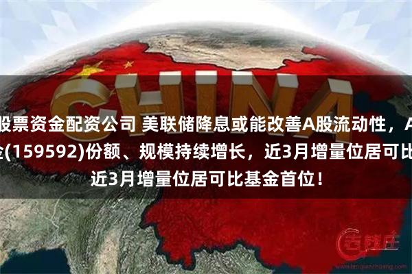 股票资金配资公司 美联储降息或能改善A股流动性，A50ETF基金(159592)份额、规模持续增长，近3月增量位居可比基金首位！