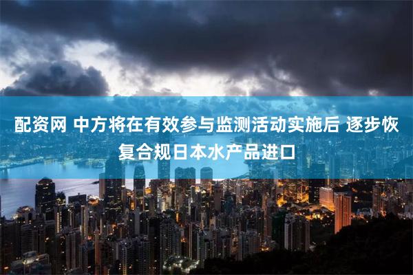 配资网 中方将在有效参与监测活动实施后 逐步恢复合规日本水产品进口