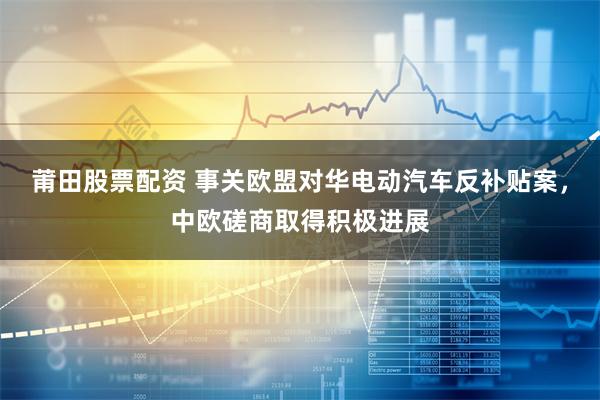 莆田股票配资 事关欧盟对华电动汽车反补贴案，中欧磋商取得积极进展