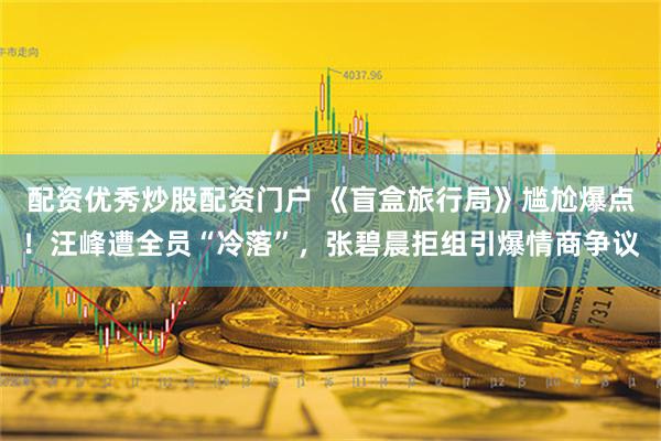 配资优秀炒股配资门户 《盲盒旅行局》尴尬爆点！汪峰遭全员“冷落”，张碧晨拒组引爆情商争议