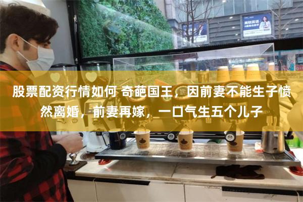 股票配资行情如何 奇葩国王，因前妻不能生子愤然离婚，前妻再嫁，一口气生五个儿子