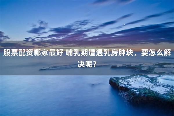 股票配资哪家最好 哺乳期遭遇乳房肿块，要怎么解决呢？