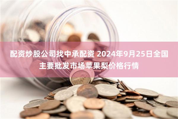 配资炒股公司找中承配资 2024年9月25日全国主要批发市场苹果梨价格行情