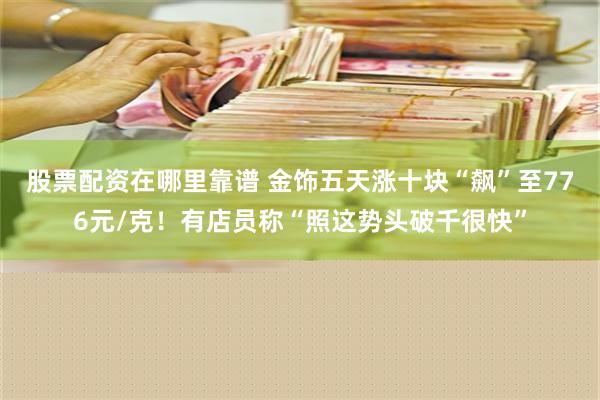 股票配资在哪里靠谱 金饰五天涨十块“飙”至776元/克！有店员称“照这势头破千很快”