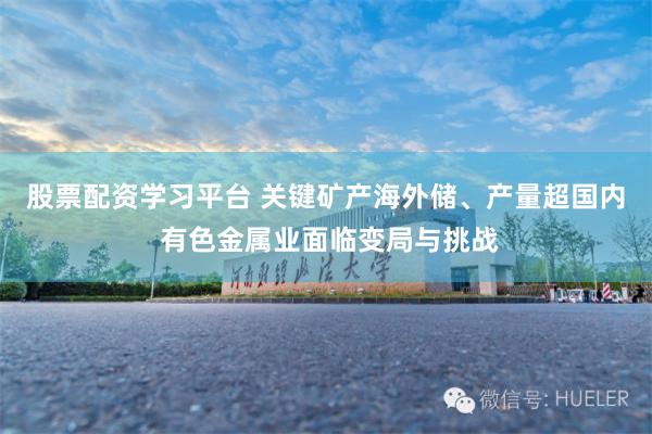 股票配资学习平台 关键矿产海外储、产量超国内 有色金属业面临变局与挑战