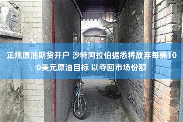 正规原油期货开户 沙特阿拉伯据悉将放弃每桶100美元原油目标 以夺回市场份额
