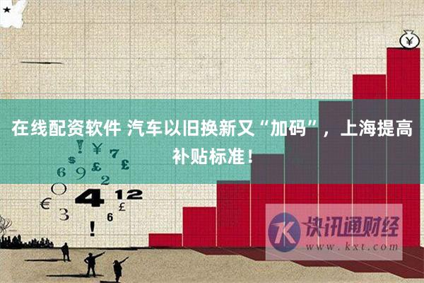 在线配资软件 汽车以旧换新又“加码”，上海提高补贴标准！