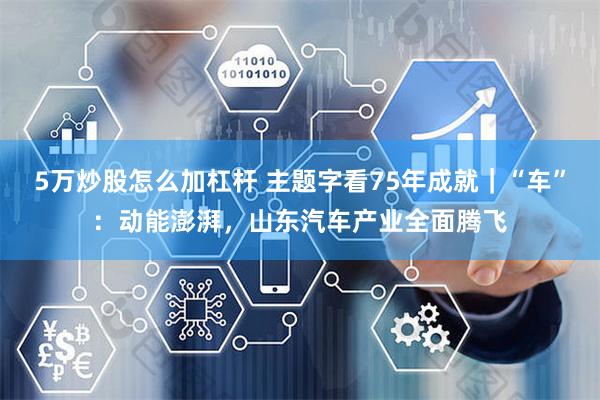 5万炒股怎么加杠杆 主题字看75年成就｜“车”：动能澎湃，山东汽车产业全面腾飞