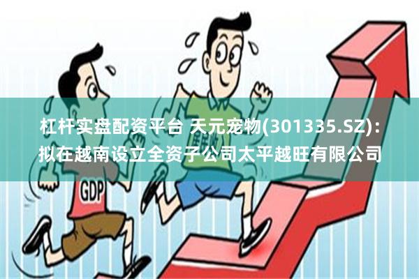 杠杆实盘配资平台 天元宠物(301335.SZ)：拟在越南设立全资子公司太平越旺有限公司