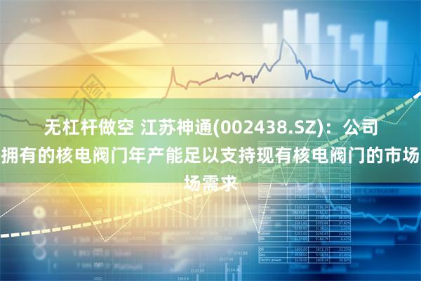 无杠杆做空 江苏神通(002438.SZ)：公司目前拥有的核电阀门年产能足以支持现有核电阀门的市场需求