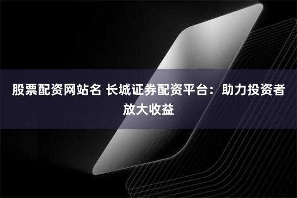 股票配资网站名 长城证券配资平台：助力投资者放大收益