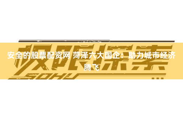 安全的股票配资网 菏泽六大国企：助力城市经济腾飞