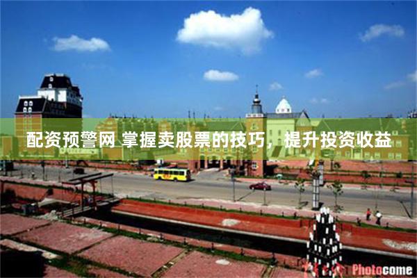 配资预警网 掌握卖股票的技巧，提升投资收益