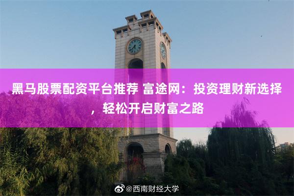 黑马股票配资平台推荐 富途网：投资理财新选择，轻松开启财富之路