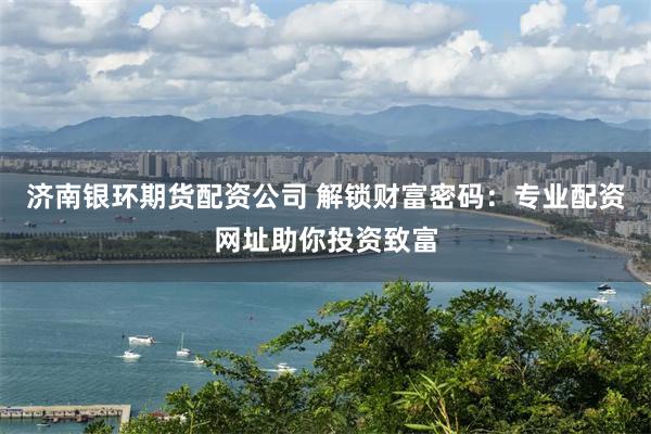 济南银环期货配资公司 解锁财富密码：专业配资网址助你投资致富