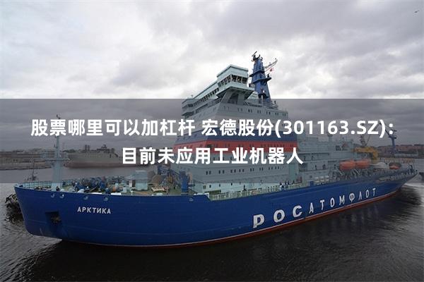 股票哪里可以加杠杆 宏德股份(301163.SZ)：目前未应用工业机器人