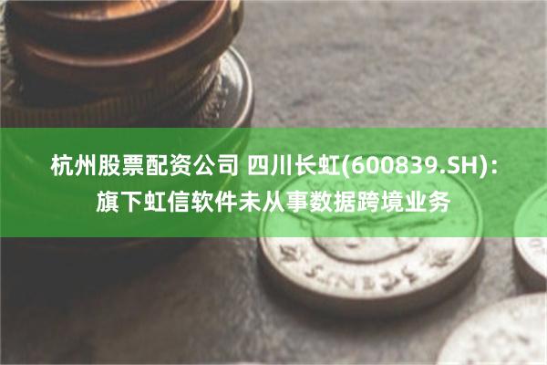 杭州股票配资公司 四川长虹(600839.SH)：旗下虹信软件未从事数据跨境业务