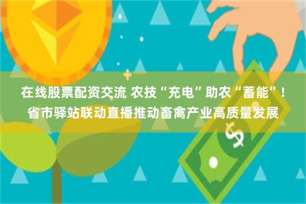 在线股票配资交流 农技“充电”助农“蓄能”！省市驿站联动直播推动畜禽产业高质量发展