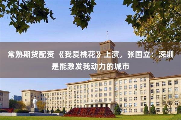 常熟期货配资 《我爱桃花》上演，张国立：深圳是能激发我动力的城市