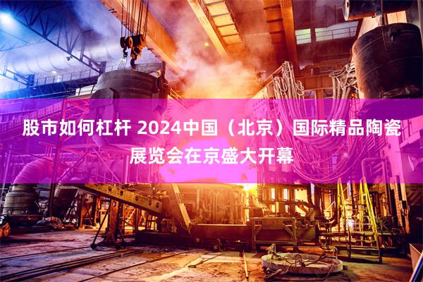 股市如何杠杆 2024中国（北京）国际精品陶瓷展览会在京盛大开幕