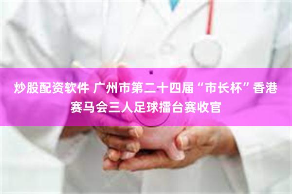 炒股配资软件 广州市第二十四届“市长杯”香港赛马会三人足球擂台赛收官