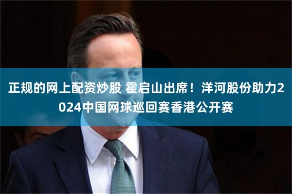 正规的网上配资炒股 霍启山出席！洋河股份助力2024中国网球巡回赛香港公开赛