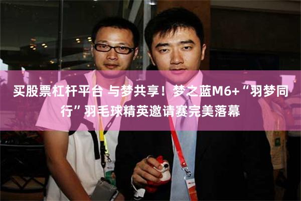 买股票杠杆平台 与梦共享！梦之蓝M6+“羽梦同行”羽毛球精英邀请赛完美落幕