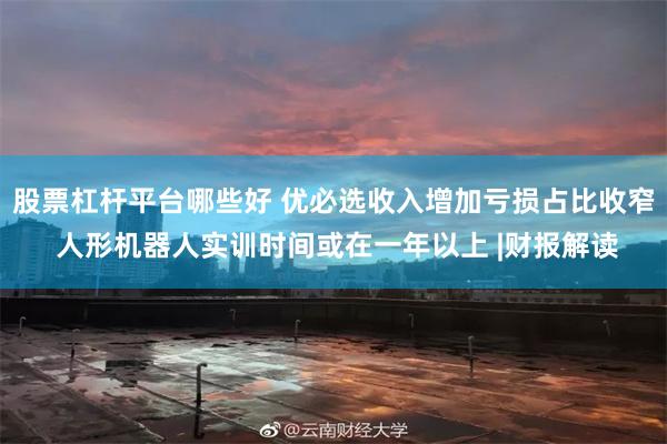 股票杠杆平台哪些好 优必选收入增加亏损占比收窄 人形机器人实训时间或在一年以上 |财报解读