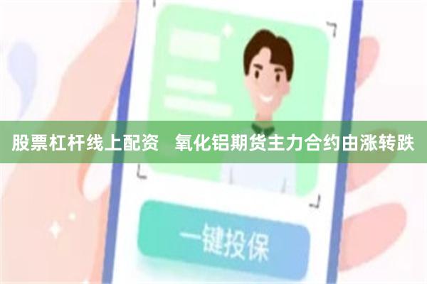 股票杠杆线上配资   氧化铝期货主力合约由涨转跌