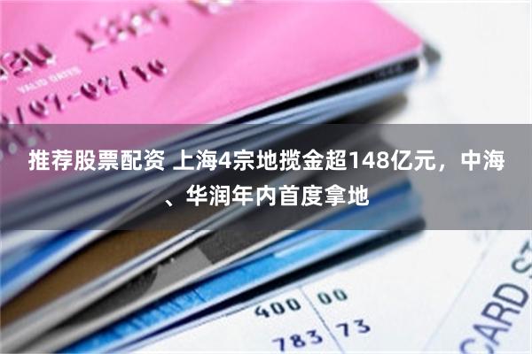 推荐股票配资 上海4宗地揽金超148亿元，中海、华润年内首度拿地
