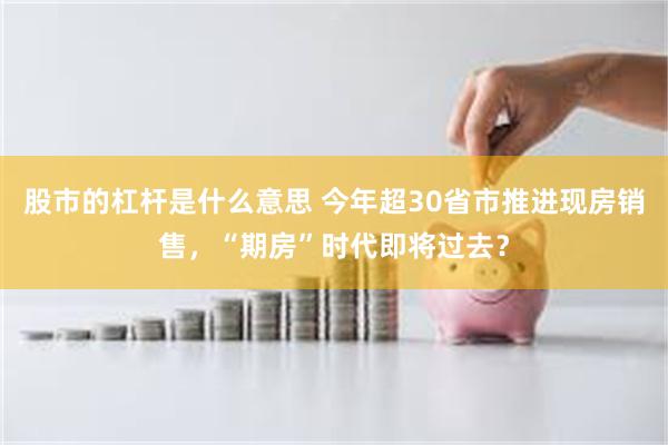 股市的杠杆是什么意思 今年超30省市推进现房销售，“期房”时代即将过去？