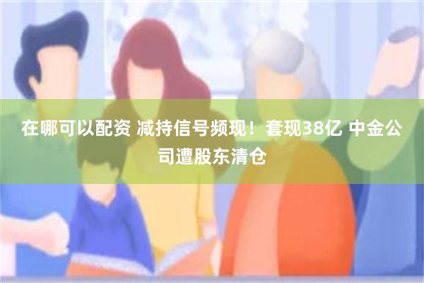 在哪可以配资 减持信号频现！套现38亿 中金公司遭股东清仓