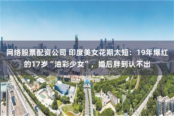 网络股票配资公司 印度美女花期太短：19年爆红的17岁“油彩少女”，婚后胖到认不出