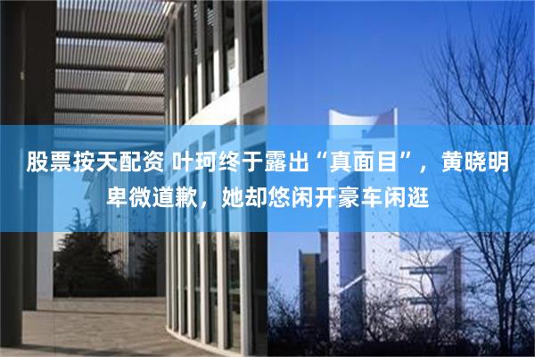 股票按天配资 叶珂终于露出“真面目”，黄晓明卑微道歉，她却悠闲开豪车闲逛