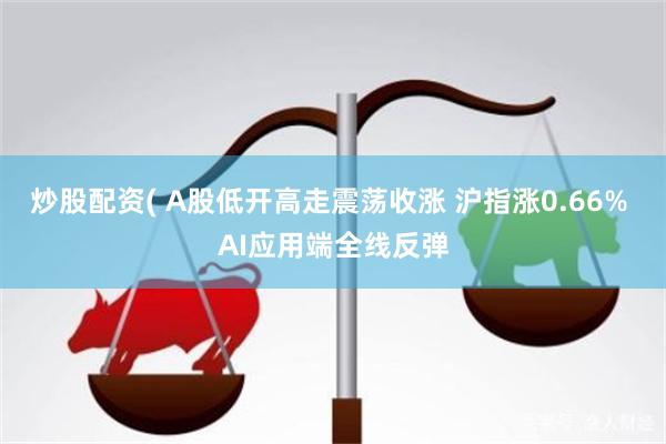 炒股配资( A股低开高走震荡收涨 沪指涨0.66% AI应用端全线反弹