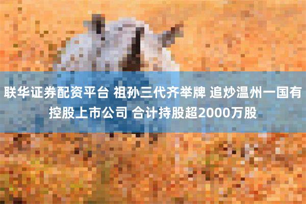 联华证券配资平台 祖孙三代齐举牌 追炒温州一国有控股上市公司 合计持股超2000万股