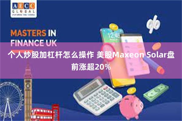 个人炒股加杠杆怎么操作 美股Maxeon Solar盘前涨超20%