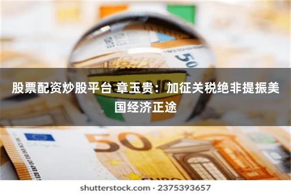 股票配资炒股平台 章玉贵：加征关税绝非提振美国经济正途