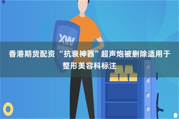 香港期货配资 “抗衰神器”超声炮被删除适用于整形美容科标注