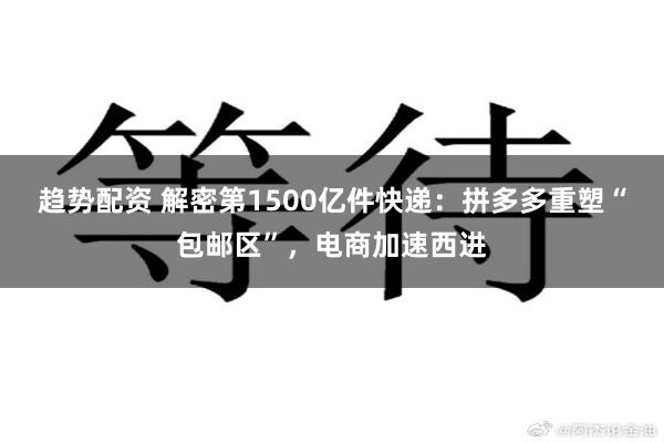 趋势配资 解密第1500亿件快递：拼多多重塑“包邮区”，电商加速西进