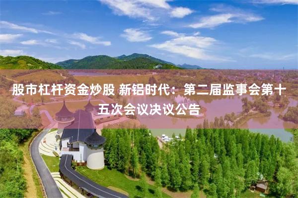 股市杠杆资金炒股 新铝时代：第二届监事会第十五次会议决议公告