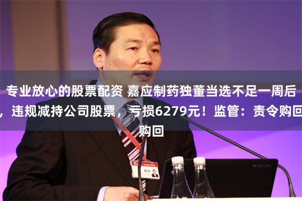 专业放心的股票配资 嘉应制药独董当选不足一周后，违规减持公司股票，亏损6279元！监管：责令购回