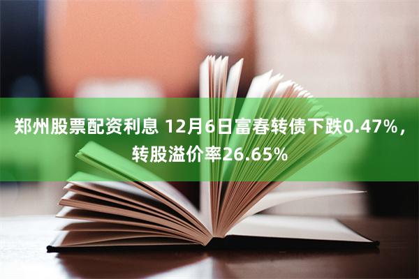 郑州股票配资利息 12月6日富春转债下跌0.47%，转股溢价率26.65%